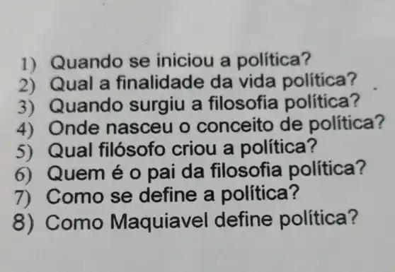 2) Qual a finalida de da vida política?
1) Qua ndo se iniciou a política?
3)Quando s urgiu a filos o fia política?
4)Onde na sceu o conceit o de política?
5)Qual fil Óso fo criou a p olítica?
6)Quem é o pa i da filos ofia política?
7) C omo s e define a po lítica?
8)Como avel defi ne política?