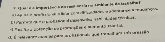 2. Qualé a importância da resiliência no ambiente de trabalho?
a) Ajuda o profissional a lidar com dificuldades e adaptar-se a mudanças.
b) Permite que 0 profissional desenvolva habilidades técnicas.
c) Facilita a obtenção de promoçōes e aumento salarial.
d) É relevante apenas para profissionais que trabalham sob pressão.