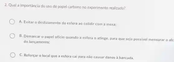 2. Qual a importância do uso de papel carbono no experimento realizado?
A. Evitar o deslizamento da esfera ao colidir com a mesa;
B. Demarcar o papel ofício quando a esfera o atinge, para que seja possivel mensurar o alc
do lançamento;
C. Reforçar o local que a esfera cai para não causar danos à bancada.