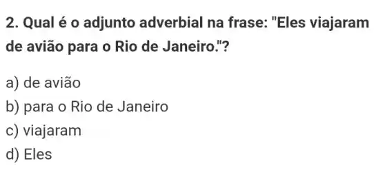 2. Qual é o adjunto adverbial na frase: "Eles viajaram
de avião para o Rio de Janeiro."?
a) de avião
b) para o Rio de Janeiro
c) viajaram
d) Eles