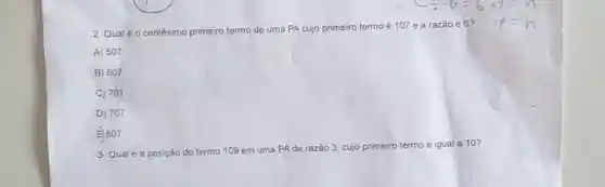 2- Qualé o centésimo primeiro termo de uma PA cujo primeiro termo é 107 e a razão é 6?
A) 507
B) 607
C) 701
D) 707
E807
3- Qual é a posição do termo 109 em uma PAde razão 3, cujo primeiro termo é igual a 10?