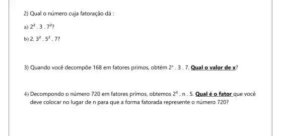 2) Qual o número cuja fatoração dá :
a) 2^2cdot 3cdot 7^2
b) 2.3^2cdot 5^2 . 7?
3) Quando você decompōe 168 em fatores primos, obtém 2^x 3 . 7. Qual o valor de x?
4) Decompondo o número 720 em fatores primos, obtemos 2^4 . n . 5. Qual é o fator que você
deve colocar no lugar de n para que a forma fatorada represente o número 720?