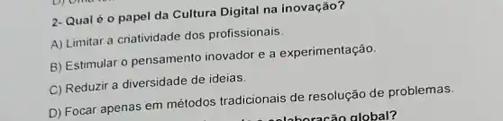 2- Qual é o papel da Cultura Digital na inovação?
A) Limitar a criatividade dos profissionais.
B) Estimular o pensamento inovador e a experimentação.
C) Reduzir a diversidade de ideias.
D) Focar apenas em métodos tradicionais de resolução de problemas.