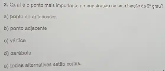 2. Qual éo ponto mais importante na construção de uma função de 2^circ  grau?
a) ponto do antecessor.
b) ponto adjacente
c) vértice
d) parábola
e) todas alternativas estão certas.