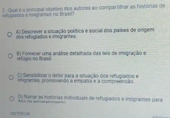 2. Qual é o principal objetivo dos autores ao compartilhar as histórias de
refugiados e imigrantes no Brasil?
A) Descrever a situação política e social dos paises de origem
dos refugiados e imigrantes
B) Fornecer uma análise detalhada das leis de imigração e
refúgio no Brasil.
C) Sensibilizar o leitor para a situação dos refugiados e
imigrantes promovendo a empatia e a compreensão.
D) Narrar as histórias individuais de refugiados e imigrantes para
fins de entretanimento