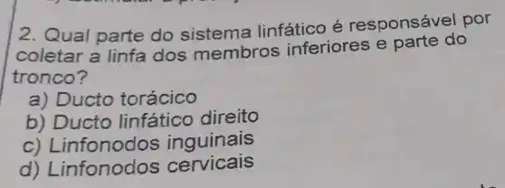 2. Qual parte do sistema linfático é responsáv el por
coletar a linfa dos membros inferiores e parte do
tronco?
a) Ducto torácico
b) Ducto linfático direito
C)Linfonodos inguinais
d) Lir fonodos cervicais