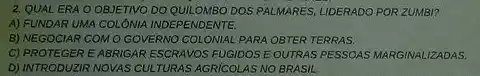 2. QUALERA O OBJETIVO DO QUILOMBO DOS PALMARES, LIDERADO POR ZUMBI?
A) FUNDAR UMA COLÓNIA INDEPENDENTE.
B) NEGOCIAR COMO GOVERNO COLONIAL PARA OBTER TERRAS.
C) PROTEGER EABRIGAR ESCRAVOS FUGIDOS E OUTRAS PESSOAS MARGINALIZADAS.
D) INTRODUZIR NOVAS CULL TURAS AGRICOLAS NO BRASIL