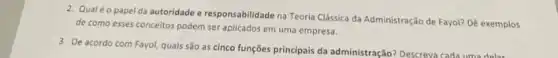 2. Qualéo papel da autoridade e responsabilidade na Teoria Clássica da Administração de Fayol? Dê exemplos
de como esses conceitos podem ser aplicados em uma empresa.
3. De acordo com Fayol,quais são as cinco funções principais da administração?Descreva cada uma delar