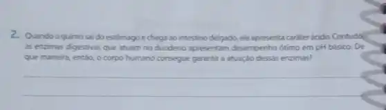 2. Quandoo quimo sai do estômagoe chega ao intestino delgado, ele apresenta caráter ácido..Contuda
as enzimas digestivas que atuam no duodeno apresentam desempenho otimo em pH básico. De
que maneira, entǎo, o corpo humano consegue garantir a atuação dessas enzimas?
__