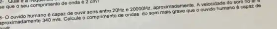 2. . Quan
se que o seu comprimento de onda 22 cm
B- O ouvido humano é capaz de ouvir sons entre 20Hz e 20000Hz aproximadamente. A velocidade do som no are
proximadamente 340m/s Calcule o comprimento de ondas do som mais grave que o ouvido humano é capaz de
biwir