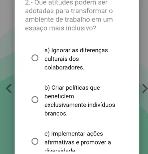 2.- Que atitudes podem ser
adotadas para transformar o
ambiente de trabalho em um
espaço mais inclusivo?
a) Ignorar as diferenças
culturais dos
colaboradores.
b) Criar políticas que
beneficiem
exclusivamente indivíduos
brancos.
c) Implemer tar ações
afirmativas e promover a
divercidade