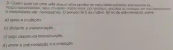 2- Quem quer ter uma vida sexual ativa precisa ter maturidade suficiente para assumir as .
responsabilid ades, caso ocorram imprevistos, por exemplo, gravidez ou doengas, por isso contecimento
e maturidade são necessários.Operiodo fértil da mulher, dentro do ciclo menstrual , ocome:
a) após a ovulação.
b) durante a menstruação.
c) logo depois da menstruação.
d) entre a pré -ovulação e a ovulação