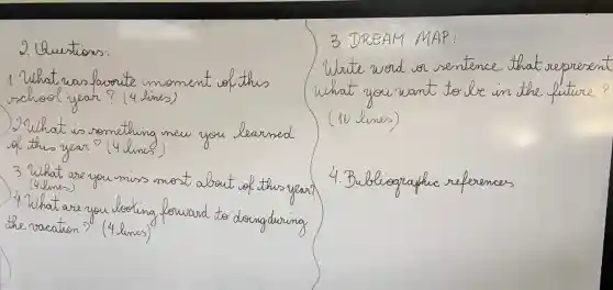 2. Questions:
1. What was favorite moment of this school year? (4 lines)
2. What is something new you learned of this year? (4 lines)
3. What are you miss most about of this year? (4 lines)
4. What are you looking forward to doing during the vacation? (4 lines)
3. DREAM MAP:
Write word or sentence that represent what you want to be in the future? (10 lines)
4. Bubligraphic references