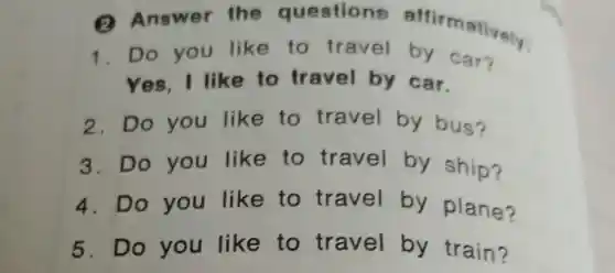 2 the questions
1. Do you like to travel by car?
Yes . I like to travel by car.
2. Do you like to travel by bus?
3. Do you like to travel by ship?
4. Do you like to travel by plane?
5. D o you like to travel by train?