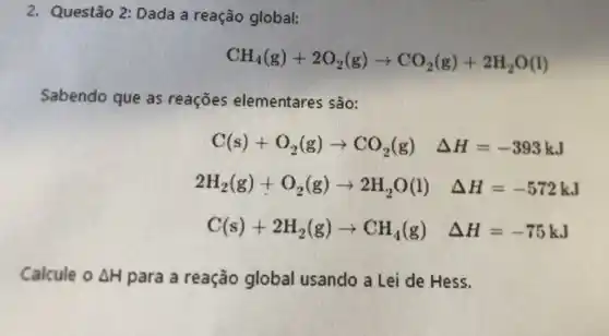 2. Questão 2:Dada a reação global:
CH_(4)(g)+2O_(2)(g)arrow CO_(2)(g)+2H_(2)O(l)
Sabendo que as reaçōes elementares são:
C(s)+O_(2)(g)arrow CO_(2)(g) Delta H=-393kJ
2H_(2)(g)+O_(2)(g)arrow 2H_(2)O(l) Delta H=-572kJ
C(s)+2H_(2)(g)arrow CH_(4)(g) Delta H=-75kJ
Calcule ODelta H para a reação global usando a Lei de Hess.