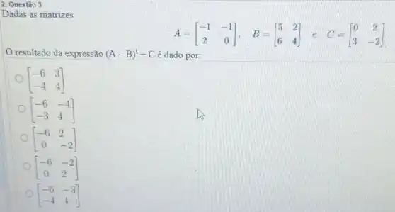 2. Questão 3
Dadas as matrizes
A=[} -1&-1 2&0 ]
resultado da expressão (A-B)^t-C é dado por:
[} -6&3 -4&4 ]
[} -6&-4 -3&4 ]
[} -6&2 0&-2 ]
[} -6&-2 0&2 ]
[} -6&-3 -4&4 ]