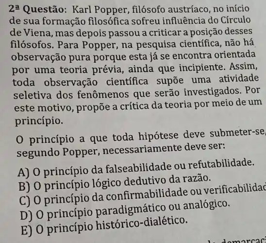 2: Questão : Karl filósofo austríaco, no início
de sua formação filosófica sofreu influência do Círculo
deViena , mas depois passou a criticar a posição desses
filósofos . Para Popper , na pesquisa científica, não há
observação pura porque esta já se encontra orientada
por uma teoria prévia, ainda que incipiente . Assim,
toda observação científica supōe uma atividade
seletiva dos fenômenos que serão investigados . Por
este motivo , propõe a crítica da teoria por meio de um
princípio.
0 princípio a que toda hipótese deve submeter-se
segundo Popper .necessariame nte deve ser:
A) 0 princípio da falseabilida le ou refutabilidade.
B) 0 lógico dedutivo da razão.
c) 0 princípio da confirmabilide de ou verificabilidac
D) 0 paradigmático ou analógico.
E) 0 princípio histórico-dialético.