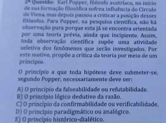 2* Questào Karl filósofo austriaco no inicio
de sua formação flosófica sofreu influência do Cfrculo
de Viena mas depois passou a criticar a posição desses
filósofos . Para Popper, na pesquisa cientifica , não há
observação pura porque esta já se encontra orientada
por uma teoria prévia ainda que incipiente . Assim,
toda observação cientifica supoe uma atividade
seletiva dos fenômenos que serão investigados . Por
este motivo , propōe a crítica da teoria por meio de um
princípio.
0 princípio a que toda hipótese deve submeter-se,
segundo Popper necessariame nte deve ser:
A) 0 princípio da falseabilid ade ou refutabilidade.
B) 0 princípio lógico dedutivo da razão.
C) 0 princípio da confirmabi lidade ou verificabili dade.
D) 0 princípio paradigm ático ou analógico.
E) 0 princípio histórico -dialético.