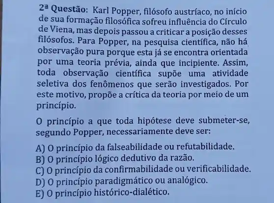 2: Questão:Karl Popper , filósofo austríaco no início
de sua formação filosófica sofreu influência do Círculo
deViena , mas depois passou a criticar a posição desses
filosofos . Para Popper, na pesquisa cientifica , não há
observação pura porque esta já se encontra orientada
por uma teoria prévia , ainda que incipiente . Assim,
toda observação cientifica supoe uma atividade
seletiva dos fenômenos que serão investigados . Por
este motivo , propōe a crítica da teoria por meio de um
princípio.
princípio a que toda hipótese deve submeter-se,
segundo Popper ,necessarian ente deve ser:
A) 0 princípio da falseabilidade ou refutabilidade.
B) 0 princípio logico dedutivo da razão.
go princípio da confirmabilidade ou verificabilic lade.
D) 0 princípio paradigmático ou analógico.
E) 0 princípio histórico -dialético.