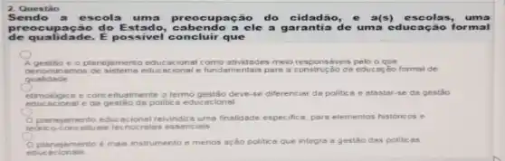 2. Questǎo
Sendo a escola uma upação do cidadão,a(s) escolas, uma
preocup ação do Est ado, cabenc lo a ele a garantia de uma educação for mal
de qualidade. E possivel concluir que
A gestão e o planejamento educacional como atividades meio responséveis pelo o que
denominamos educacional e fundamentais para a construe	educação formal de
qualidade
etimológice e conceitualmente o termo gestão deve se diferenciar da politic a e afastar-se da gestão
educacional e da gestão da politica educ acional
teorico-conceituais tecnocratas essencisis
planejamento educ reivindica ums finalidade especifica, para elementos históricos e
planejamento é mais instrumento e menos ação politica que integra a gestão das politicas
educ acionais