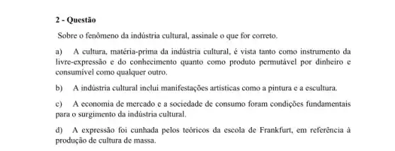 2 - Questão
Sobre o fenômeno da indústria cultural, assinale o que for correto.
a) A cultura, matéria prima da indústria cultural,é vista tanto como instrumento da
livre-expressão e do conhecimento quanto como produto permutável por dinheiro e
consumivel como qualquer outro.
b) A indústria cultural inclui manifestações artisticas como a pintura e a escultura.
c) A economia de mercado e a sociedade de consumo foram condições fundamentais
para o surgimento da indústria cultural.
d) A expressão foi cunhada pelos teóricos da escola de Frankfurt, em referência à
produção de cultura de massa.