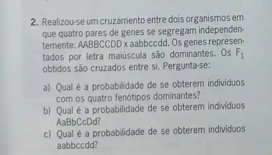 2. Realizou-se um cruzamento entre dois organismos em
que quatro pares de genes se segregam independen-
temente: AABBCCDDx aabbccdd. Os genes represen-
tados por letra maiúscula são dominantes. Os F_(1)
obtidos são cruzados entre si. Pergunta-se:
a) Qual é a probabilidade de se obterem individuos
com os quatro fenótipos dominantes?
b) Qual é a probabilidade de se obterem individuos
AaBbCcDd?
c) Qual é a probabilidade de se obterem indivíduos
aabbccdd?