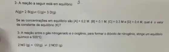 2- A reação a seguir está em equilibrio:
A(g)+2B(g)leftharpoons C(g)+3D(g)
Se as concentrações em equilibrio são [A]=0,2M,[B]=0,1M,[C]=0,3M e [D]=0,4M qual é o valor
da constante de equilibrio (K)
3- A reação entre o gás nitrogenado e o oxigênio, para formar o dióxido de nitrogênio, atinge um equilibrio
químico a 500^circ C
2NO(g)+O2(g)leftharpoons 2NO2(g)