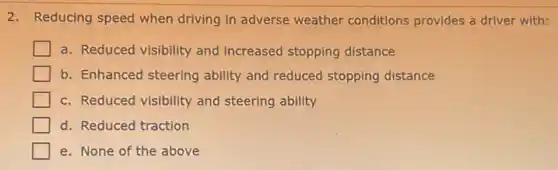 2. Reducing speed when driving in adverse weather conditions provides a driver with:
a. Reduced visibility and increased stopping distance
b. Enhanced steering ability and reduced stopping distance
c. Reduced visibility and steering ability
d. Reduced traction
e. None of the above