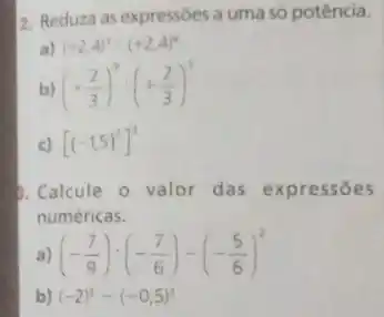 2. Reduza as expressōes a uma só potência.
a) (+2,4)^3cdot (+2,4)^6
b) (+(2)/(3))^3:(+(2)/(3))^5
c) [(-1,5)^3]^3
3. Calcule o valor das expressōes
numéricas.
a) (-(7)/(9)):(-(7)/(6))-(-(5)/(6))^2
b) (-2)^3-(-0,5)^3