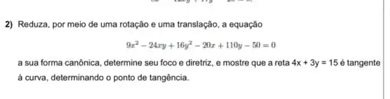 2) Reduza, por meio de uma rotação e uma translação, a equação
9x^2-24xy+16y^2-20x+110y-50=0
a sua forma canônica , determine seu foco e diretriz, e mostre que a reta 4x+3y=15 é tangente
à curva, determinando o ponto de tangência.