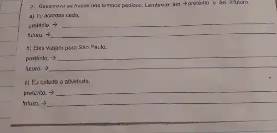 2. Reescreva as frases nos tempos pedidos Lembrete:am pretérito e ao -futuro.
a) Tu acordas cedo.
pretérito ->
futuro
__
b) Eles viajam para São Paulo.
pretérito.
futuro. >
__
c) Eu estudo a atividade.
pretérito.
future
__