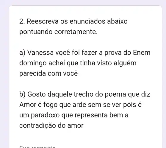 2 . Reescreva IOS enunciad os abaixo
pontuando corretamente.
a) Vanessa você foi fazer a prova do Enem
domingo achei que tinha visto alguém
parecida com você
b) Gosto daquele trecho do poema que diz
Amor é fogo que arde sem se ver pois e
um paradoxo que representa bem a
contradição do amor