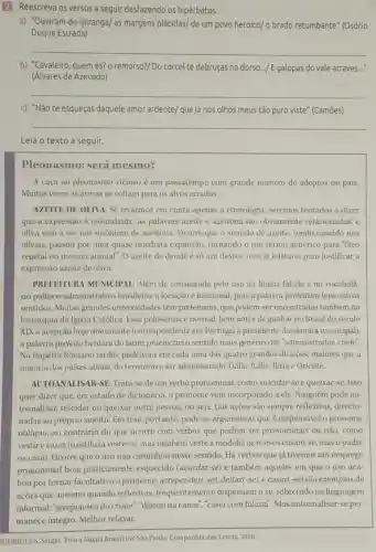 2 Reescreva os versos a seguir desfazendo os hipérbatos.
a) "Ouviram do Ipirangal as margens plácidas/ de um povo heroico/o brado retumbante" (Osório
Duque Estrada)
__
b) "Cavaleiro, quem és?o remorso?/ Do corcel te debruças no dorso.../ E galopas do vale através...
(Álvares de Azevedo)
__
c) "Não te esqueças daquele amor ardente/ que já nos olhos meus tão puro viste" (Camões)
__
Leia o texto a seguir.
Pleonasmo: será mesmo?
A caça ao pleonasmo vicioso é um passatempo com grande número de adeptos no pais.
Muitas vezes as armas se voltam para os alvos errados.
AZEITE DE OLIVA: Se levarmos em conta apenas a etimologia, seremos tentados a dizer
que a expressão é redundante: as palavras azeite e azeitona são obviamente relacionadas, e
oliva vem a ser um sinônimo de azeitona Ocorre que o sentido de azeite, tendo nascido nos
olivais, passou por uma quase imediata expansão.tornando-o um termo genérico para "óleo
vegetal ou mesmo animal . O azeite de dende é só um destes.mas já bastaria para justificar a
expressão azeite de oliva.
PREFEITURA MUNICIPAI.Além de consagrada pelo uso na língua falada e no vocabulá
rio politico-administrativo brasileiro, a locução é funcional, pois a palavra prefeitura tem outros
sentidos. Muitas grandes universidades têm prefeituras que podem ser encontradas também na
hierarquia da Igreja Católica Essa polissemia é normal bem antes de ganhar no Brasil do século
XIX a acepção hoje dominante (correspondente em Portugal a presidente da câmara municipal)
a palavra prefeito herdara do latim praefectus o sentido mais genérico de "administrador, chefe"
No Império Romano tardio prefeitura era cada uma das quatro grandes divisões maiores que a
maioria dos países atuais,do território a ser administrado: Gália, Itália.Ilfria e Oriente.
AUTOANALISAR-SE: Trata -se de um verbo pronominal, como suicidar-se e queixar-se. Isso
quer dizer que, em estado de dicionário, 0 pronome vem incorporado a ele. Ninguém pode au-
toanalisar, suicidar ou queixar outra pessoa, ou seja, tais ações são sempre reflexivas, direcio-
nadas ao próprio sujeito Em tese, portanto, pode-se argumentar que é dispensável o pronome
obliquo, ao contrário do que ocorre com verbos que podem ser pronominais ou não, como
vestir e casar (o estilista veste-se, mas também veste a modelo:os noivos casam-se mas o padre
os casa). Ocorre que 0 uso não caminhou nesse sentido. Há verbos que já tiveram um emprego
pronominal hoje praticamente esquecido (acordar-se) e também aqueles em que o uso aca-
bou por tornar facultativo o pronome: arrepender (-se) deitar (-se) e casar(-se) são exemplos de
ações que, mesmo quando reflexivas, frequentemente dispensam o se, sobretudo na linguagem
informal: "arrependeu do crime","deitou na cama ,"casei com fulana". Mas autoanalisar-se per-
manece integro. Melhor relaxar.
ODRIGUES, Sérgio.Viva a língua brusileira! Sao Paulo: Companhia das Letras 2016.