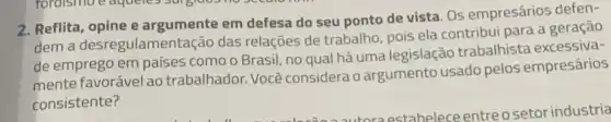 2. Reflita, opine e argumente em defesa do seu ponto de vista. Os empresários defen-
dem a desregulamen tação das relações de trabalho pois ela contribui para a geração
de emprego em países como o Brasil, no qual há uma legisla ão trabalhista excessiva-
mente favorável ao trabalhador. Você considera o argumento usado pelos empresários
consistente?