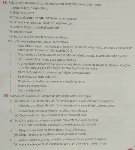 2 Relacione cada caso do uso da virgula com exemplos que o comprovem.
I. Isolar o aposto explicativo.
II. Isolar o vocativo.
III. Depois do sim e do não, indicados como resposta.
IV. Separar elementos paralelos de um provérbio.
V. Isolar o adjunto adverbial deslocado.
VI. Indicar a elipse.
VII. Separar orações coordenadas assindéticas.
VIII. Isolar expressões explicativas ou corretivas.
() João Alfredo Xavier renomado professor de Ciência da Computação, entregou a medalha de
honra ao mérito ao aluno destaque de 2019.
() O ex-marido de Camila vive um conflito de identidade, ou seja, às vezes não sabe quem é.
() Seu Juca assiste a filmes, e sua esposa, novelas.
() A comunidade escolar está preparada para definir o tema da pesquisa planejar as ações,
organizar estratégias e distribuir as tarefas do próximo semestre.
() Nesta casa, seguimos os mesmos principios de nossos avós.
() Eu almejava sair mais cedo, sim.
() No zoológico de Mendoza, nasceu um novo integrante.
() Espere eu chegar Carla.
() Caiu na rede é peixe.
3 Assinale, em cada par, a frase que apresenta uso correto de virgula.
a) (x<) Marcelo , o professor de judô , foi homenageado na apresentação de sua turma.
() Marcelo, o professor de judo, foi homenageado na apresentação, de sua turma.
b) () Desanimada, com aquele bairro, resolveu mudar de casa.
(x) Desanimada com aquele bairro, resolveu mudar de casa.
c) (x) 5) Entre todas as tristezas , a angústia, com certeza é a pior de todas.
() Entre todas as tristeza, a angústia com certeza, é a pior de todas.
d) () Diego um dos meus melhores alunos, mudará de escola.
(x) Diego, um dos meus melhores alunos, mudará de escola.
e) () Alex e Mariana os alunos sorteados, ganharam uma viagem de formatura.
Alexe Mariana, os alunos sorteados, ganharam uma viagem de formatura.