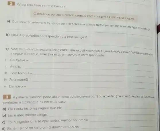 2 Releia esta frase sobre o Caipora:
moleque peludo e pelado protege com coragem os animais selvagens.
a) Que locução adverbial foi usada para descrever a atitude dessa personagem ao proteger os animais?
b) Qualéo advérbio correspondente a essa locução?
c) Nem sempre a correspondência entre uma locução adverbial e um advérbio é exata. Verifique as locuçōes
a seguir e indique , caso possivel, um advérbio correspondente:
I. Em breve-
II. A noite -
III. Com ternura -
IV. Pela manhã -
V. De novo-
A palavra "melhor"pode atuar como adjetivo (mais bom) ou advérbio (mais bem)Analise as frases apre-
sentadas e classifique-as em cada caso:
a) Ela conta histórias melhor que ele.
__
b) Ele é meu melhor amigo.
c) Foi o jogador que se apresentou melhor no torneio.
__
d) Ele é melhor no salto em distância do que eu.
__