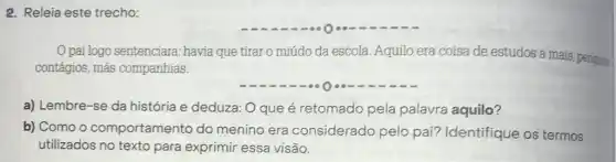 2. Releia este trecho:
pai logo sentenciara havia que tirar o miúdo da escola Aquilo era coisa de estudos a mais, peripses
contágios, más companhias.
a) Lembre-se da história e deduza: O que é retomado pela palavra aquilo?
b) Como o comportamento do menino era considerado pelo pai? Identifique os termos
utilizados no texto para exprimir essa visão.