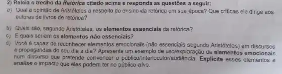 2) Releia o trecho da Retórica citado acima e responda as questões a seguir:
a) Qual a opinião de Aristóteles a respeito do ensino da retórica em sua época? Que criticas ele dirige aos
autores de livros de retórica?
b) Quais são, segundo Arisfoteles, os elementos essencials da retórica?
c) Equais seriam os elementos não essenciais?
d) Vocêé capaz de reconhecer elementos emocionais (não essencials segundo Aristóteles) em discursos
e propagandas do seu dia a dia? Apresente um exemplo de usolexploração de emocionais
fium discurso que pretende convencer o público/interl ocutor/audiência. Explicite esses elementos e
analise o impacto que eles podem ter no público-alvo.