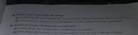 2. Releia a primeira fala de Helga.
a) O que ela diz é um ponto de vista somente dela ou tambem de outras pessoas?
b) Que recursos linguisticos empregados na fala evidenciam essa conclusão?
3. Relela a oração do primeiro quadrinho.
a) Como pode ser classificado o sujeito dessa oração?
b) Que efeito de sentido o uso desse sujeito traz ao que é dito por Helga?