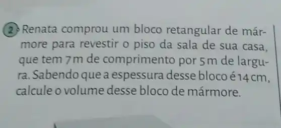 (2) Renata comprou um bloco retangular de már-
more para revestir o piso da sala de sua casa.
que tem 7m de comprimento por 5 m de largu-
ra. Sabendo que a espessura desse bloco é14cm,
calcule o volume desse bloco de mármore.