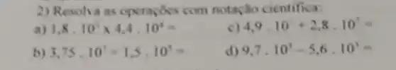 2) Resolva as operapoes com notação cientifica:
1,8,10^3times 4,4,10^4=
4,9,10+2,8,10^7=
b) 3,75,10^7+1,5,10^5=
d) 9,7,10^3-5,6,10^3=