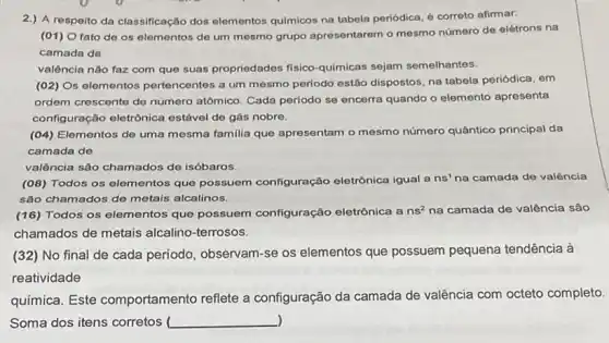 2.) A respeito da classificação dos elementos quimicos na tabela periódica, é correto afirmar:
(01) O fato de os elementos de um mesmo grupo apresentarem o mesmo número de elétrons na
camada de
valência nào faz com que suas propriedades fisico quimicas sejam semelhantes.
(02) Os elementos pertencentes a um mesmo periodo estão dispostos, na tabela periódica, em
ordem crescente de número atômico. Cada periodo se encerra quando o elemento apresenta
configuração eletrônica estável de gás nobre.
(04) Elementos de uma mesma familia que apresentam o mesmo número quântico principal da
camada de
valência são chamados de isóbaros.
(08) Todos os elementos que possuem configuração eletrônica igual a ns'na camada de valência
são chamados de metais alcalinos.
(16) Todos os elementos que possuem configuração eletrônica a ns^2 na camada de valência são
chamados de metais alcalino-terrosos.
(32) No final de cada período, observam-se os elementos que possuem pequena tendência à
reatividade
química. Este comportamento reflete a configuração da camada de valência com octeto completo.
) Soma dos itens corretos __