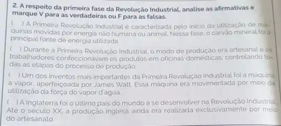 2. A respeito da primeira fase da Revolução Industrial analise as afirmativas e
marque V para as verdadeiras ou F para as falsas.
()
A Primeira Revolução Industrial é caracterizada pelo inicio da utilização de má-
quinas movidas por energia não humana ou animal. Nessa fase , o carvão mineral foi a
principal fonte de energia utilizada.
() Durante a Primeira Revolução Industrial, o modo de era artesanat e os
trabalhadores confeccionavam os produtos em oficinas domésticas. controlando to-
das as etapas do processo de produção
() Um dos inventos mais importantes da Primeira Revolução Industrial foi a máquina
a vapor aperfeiçoada por James Watt. Essa máquina era movimentada por meio da
utilização da força do vapor d'água.
() A Inglaterra foi o último pais do mundo a se desenvolver na Industrial
Até o século XX a produção inglesa ainda era realizada exclusivamente por meio
do artesanato.