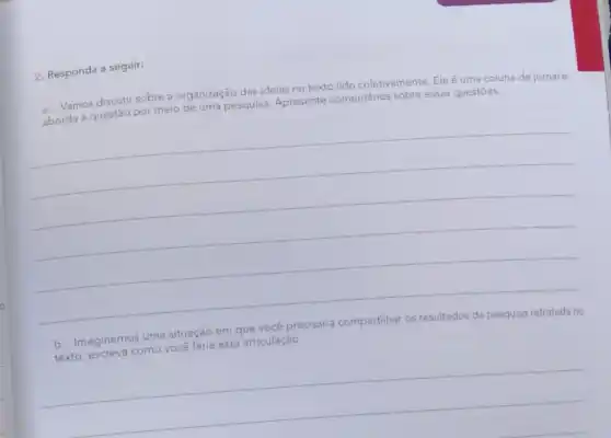 2. Responda a seguir:
a. Vamos discutir sobre a organização das ideias no texto lido coletivamente Ele é uma coluna de jornal e
aborda a questão por meio de uma pesquisa Apresente comentários sobre essas questōes.
__
b. Imaginemos uma situação em que você
ecisaria compartilhar os resultados da pesquisa retratada no
você
esta articulação
__