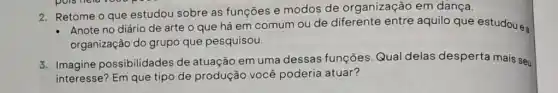 2. Retome o que estudou sobre as funções e modos de organização em dança.
- Anote no diário de arte o que há em comum ou de diferente entre aquilo que estudou ea
organização do grupo que pesquisou.
3. Imagine possibilidades de atuação em uma dessas funções. Qual delas desperta mais seu
interesse? Em que tipo de produção você poderia atuar?