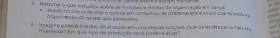 2. Retome o que estudou sobre as funçōes e modos de organização em dança.
Anote no diário de arte o que há em comum ou de diferente entre aquilo que estudou e a
organização do grupo que pesquisou.
3. Imagine possibilidades de atuação em uma dessas funçōes. Qual delas desperta mais seu
interesse? Em que tipo de produção você poderia atuar?