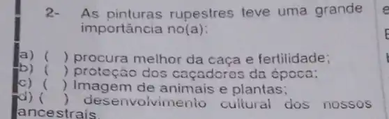 2. As rupestres teve uma grande
importância no(a):
a) () procura melhor da caça e fertilidade;
b) () protoção dos caçadoros da época;
() Imagem de animais e plantas;
d) () desenvolvime enio cultural dos nossos
ancestrais