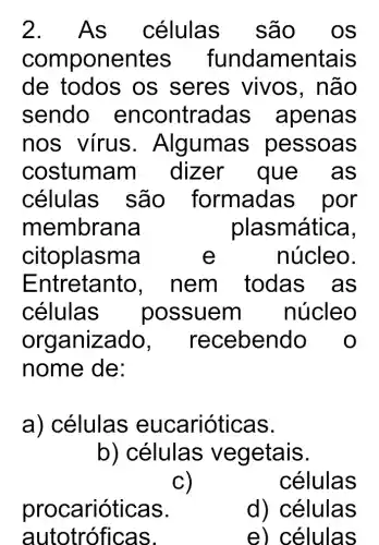 2. A s células são 0s
comp onentes fundamentais
de todos os seres vivos, não
sendo encontradas apenas
nos vírus . Algumas pessoas
costumam dizer que as
células são formadas , por
membrana	plasmática,
citoplasma	e	núcleo.
Entretanto , nem todas as
células possuem núcleo
organizado , receben do o
nome de:
a) células eucarióticas.
b) células vegetais.
c)
células
procar ióticas.
autotróficas.
d) células
e) células