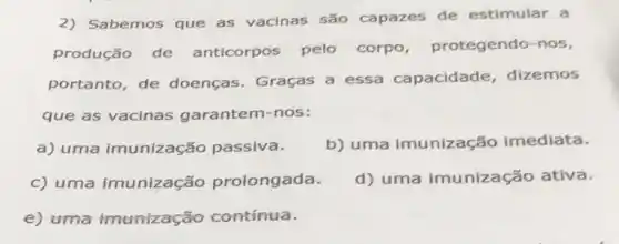 2) Sabemos que as vacinas são capazes de estimular a
produção de anticorpos pelo corpo, protegendo -nos,
portanto, de doenças. Graças a essa capacidade dizemos
que as vacinas garantem-nos:
a) uma imunização passiva.
b) uma imunização imediata.
c) uma imunização prolongada.
d) uma imunização ativa.
e) uma imunizaç áo contínua.