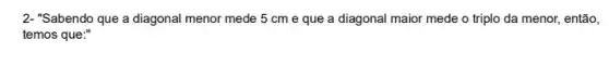 2- "Sabendo que a diagonal menor mede 5 cm e que a diagonal maior mede o triplo da menor, então,
temos que:"